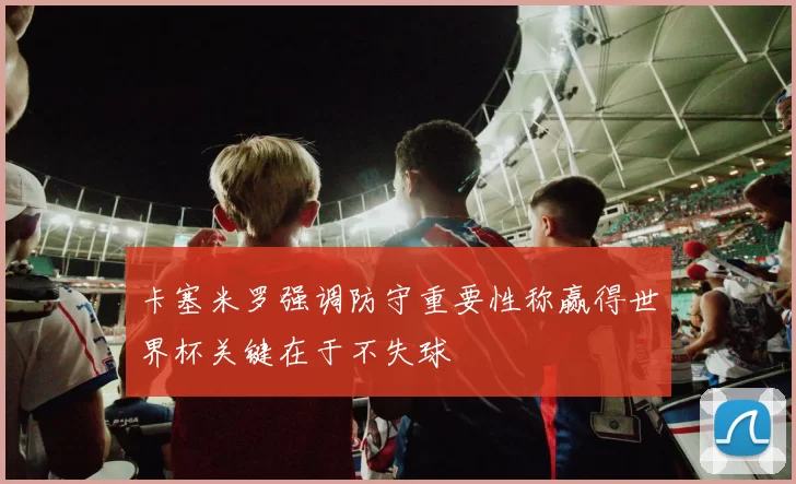 卡塞米罗强调防守重要性称赢得世界杯关键在于不失球