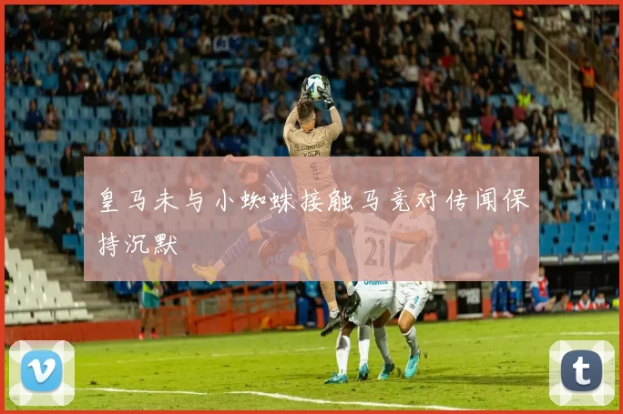 皇马未与小蜘蛛接触马竞对传闻保持沉默