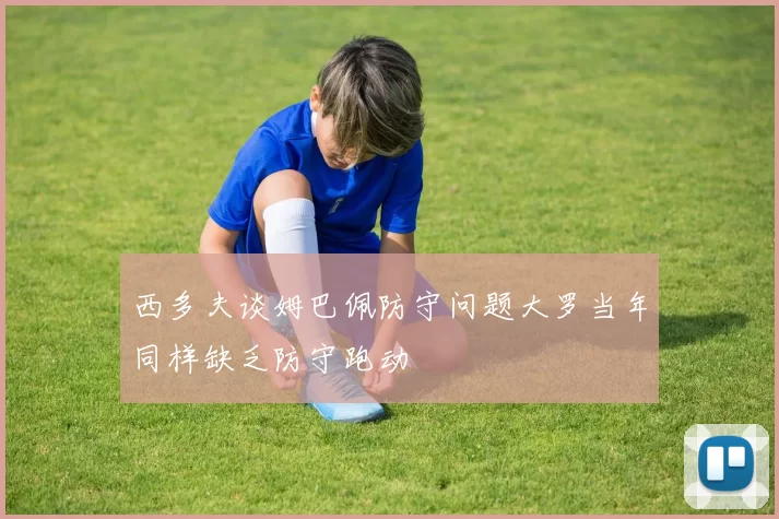 西多夫谈姆巴佩防守问题大罗当年同样缺乏防守跑动