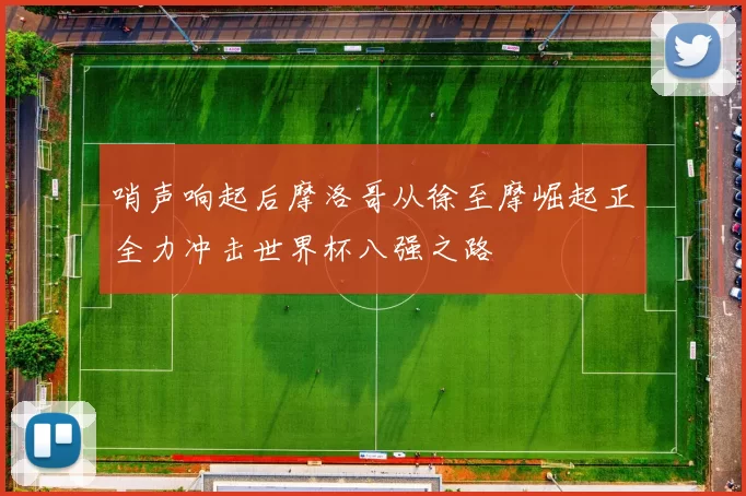 哨声响起后摩洛哥从徐至摩崛起正全力冲击世界杯八强之路